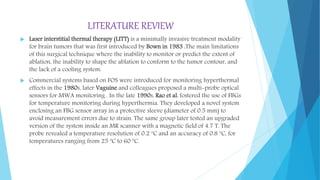 LITERATURE REVIEW
 Laser interstitial thermal therapy (LITT) is a minimally invasive treatment modality
for brain tumors that was first introduced by Bown in 1983 .The main limitations
of this surgical technique where the inability to monitor or predict the extent of
ablation, the inability to shape the ablation to conform to the tumor contour, and
the lack of a cooling system.
 Commercial systems based on FOS were introduced for monitoring hyperthermal
effects in the 1980s, later Vaguine and colleagues proposed a multi-probe optical
sensors for MWA monitoring . In the late 1990s, Rao et al. fostered the use of FBGs
for temperature monitoring during hyperthermia. They developed a novel system
enclosing an FBG sensor array in a protective sleeve (diameter of 0.5 mm) to
avoid measurement errors due to strain. The same group later tested an upgraded
version of the system inside an MR scanner with a magnetic field of 4.7 T. The
probe revealed a temperature resolution of 0.2 ºC and an accuracy of 0.8 ºC, for
temperatures ranging from 25 ºC to 60 ºC.
 