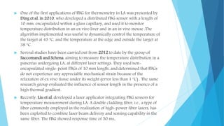  One of the first applications of FBG for thermometry in LA was presented by
Ding et al. in 2010, who developed a distributed FBG sensor with a length of
10 mm, encapsulated within a glass capillary, and used it to monitor
temperature distribution in an ex vivo liver and in an in vivo mouse .The
algorithm implemented was useful to dynamically control the temperature of
the target at 43 ºC, and the temperature at the edge and outside the target at
38 ºC.
 Several studies have been carried out from 2012 to date by the group of
Saccomandi and Schena, aiming to measure the temperature distribution in a
pancreas undergoing LA, at different laser settings. They used non-
encapsulated single-point FBGs of 10 mm length, and determined that FBGs
do not experience any appreciable mechanical strain because of the
relaxation of ex vivo tissue under its weight (error less than 1 ºC) . The same
research group evaluated the influence of sensor length in the presence of a
high thermal gradient.
 Recently, Liu et al. developed a laser applicator integrating FBG sensors for
temperature measurement during LA. A double cladding fiber, i.e., a type of
fiber commonly employed in the realization of high-power fiber lasers, has
been exploited to combine laser beam delivery and sensing capability in the
same fiber. The FBG showed response time of 50 ms.
 
