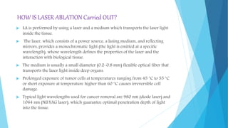 HOW IS LASER ABLATION Carried OUT?
 LA is performed by using a laser and a medium which transports the laser light
inside the tissue.
 The laser, which consists of a power source, a lasing medium, and reflecting
mirrors, provides a monochromatic light (the light is emitted at a specific
wavelength), whose wavelength defines the properties of the laser and the
interaction with biological tissue.
 The medium is usually a small diameter (0.2–0.8 mm) flexible optical fiber that
transports the laser light inside deep organs.
 Prolonged exposure of tumor cells at temperatures ranging from 45 °C to 55 °C
or short exposure at temperature higher than 60 °C causes irreversible cell
damage.
 Typical light wavelengths used for cancer removal are 980 nm (diode laser) and
1064 nm (Nd:YAG laser), which guarantee optimal penetration depth of light
into the tissue.
 