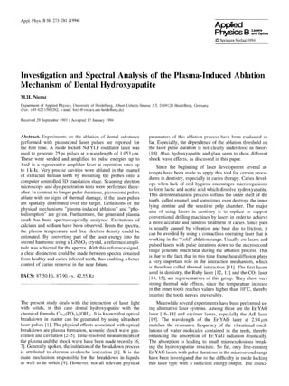 App[, Phys. B 58, 273 281 (1994)
Applied
Physics B ,as,,,and Optics
© Springer-Verlag1994
Investigation and Spectral Analysis of the Plasma-Induced Ablation
Mechanism of Dental Hydroxyapatite
M.H. Niemz
Departmentof AppliedPhysics,Universityof Heidelberg,Albert-Ueberle-Strasse3-5, D-69120Heidelberg,Germany
(Fax: +49 6221/569262, e-mail:bm5@vm.urz.uni-heidelberg.de)
Received29 September1993/ Accepted 17January 1994
Abstract. Experiments on the ablation of dental substance
performed with picosecond laser pulses are reported for
the first time. A mode locked Nd:YLF oscillator laser was
used to generate 25 ps pulses at a wavelength of 1.053 #m.
These were seeded and amplified to pulse energies up to
1mJ in a regenerative amplifier laser at repetition rates up
to 1kHz. Very precise cavities were ablated in the enamel
of extracted human teeth by mounting the probes onto a
computer controlled 3D translation stage. Scanning electron
microscopy and dye penetration tests were performed there-
after. In contrast to longer pulse durations, picosecond pulses
ablate with no signs of thermal damage, if the laser pulses
are spatially distributed over the target. Definitions of the
physical mechanisms "plasma-induced ablation" and "pho-
todisruption" are given. Furthermore, the generated plasma
spark has been spectroscopically analyzed. Excitations of
calcium and sodium have been observed. From the spectra,
the plasma temperature and free electron density could be
estimated. By converting part of the laser energy into the
second harmonic using a LiNbO3 crystal, a reference ampli-
tude was achieved for the spectra. With this reference signal,
a clear distinction could be made between spectra obtained
from healthy and caries infected teeth, thus enabling a better
control of caries removal in the near future.
PACS: 87.50.Hj, 87.90.+y, 42.55.Rz
The present study deals with the interaction of laser light
with solids, in this case dental hydroxyapatite with the
chemical formula Cal0(PO4)6(OH)2. It is known that optical
breakdown in matter can be generated by using ultrashort
laser pulses [1]. The physical effects associated with optical
breakdown are plasma formation, acoustic shock wave gen-
eration and cavitation [2-5]. Time-resolved measurements of
the plasma and the shock wave have been made recently [6,
7]. Generally spoken, the initiation of the breakdown process
is attributed to electron avalanche ionization [8]. It is the
main mechanism responsible for the breakdown in liquids
as well as in solids [9]. However, not all relevant physical
parameters of this ablation process have been evaluated so
far. Especially, the dependence of the ablation threshold on
the laser pulse duration is not clearly understood in theory
[10]. Also, hydroxyapatite and glass seem to show different
shock wave efl'ects, as discussed in this paper.
Since the beginning of laser development several at-
tempts have been made to apply this tool for certain proce-
dures in dentistry, especially in caries therapy. Caries devel-
ops when lack of oral hygiene encourages microorganisms
to form lactic and acetic acid which dissolve hydroxyapatite.
This demineralization process softens the outer stlell of the
tooth, called enamel, and sometimes even destroys the inner
lying dentine and the sensitive pulp chamber. The major
aim of using lasers in dentistry is to replace or support
conventional drilling machines by lasers in order to achieve
a more accurate and painless treatment of caries. Since pain
is usually caused by vibration and heat due to friction, it
can be avoided by using a contactless operating laser that is
working in the "cold" ablation range. Usually cw lasers and
pulsed lasers with pulse durations down to the microsecond
range generate much heat during the ablation process. This
is due to the fact, that in this time frame heat diffusion plays
a very important role in the interaction mechanism, which
is therefore called thermal interaction [11]. The first lasers
used in dentistry, the Ruby laser [12, 13] and the CO2 laser
[14, 15], are representatives of this group. They show very
strong thermal side effects, since the temperature increase
in the inner tooth reaches values higher than 10°C, thereby
injuring the tooth nerves irreversibly.
Meanwhile several experiments have been performed us-
ing alternative laser systems. Among these are the Er:YAG
laser [16-18] and excimer lasers, especially the ArF laser
[19]. The wavelength of the Er:YAG laser at 2.94#m
matches the resonance frequency of the vibrational oscil-
lations of water molecules contained in the teeth, thereby
enhancing the absorption of Er:YAG radiation drastically.
The absorption is leading to small microexplosions break-
ing the hydroxyapatite structure. So far, only free-running
Er:YAG lasers with pulse durations in the microsecond range
have been investigated due to the difficulty in mode locking
this laser type with a sufficient energy output. The coinci-
 