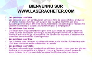 BIENVENNU SUR
             WWW.LASERACHETER.COM
•   Les pointeurs laser vert
•   Les pointeurs laser vert sont tout droit sortie des films de science fiction, produisent
    un intense faisceau lumineux vert qui peut être vu à plus de 20 km. Les plus
    puissants peuvent brûler différents objets. Ces lasers sont parfaits pour l'astronomie
    (pointer des étoiles) et utilisés sécuritairement pour le simple plaisir.
•   Les pointeurs laser rouge
•   Ces lasers sont pricipalement utilisé pour leurs puissances. Ils sont pricipalement
    utilisé pour les applications scientifique pour leurs prix très abordable. Le faisceau
    lumineux d'un laser rouge peut atteindre une centaine de kilomètre. Il est utilisé sur
    différentes armes militaires comme pointeur.
•   Les pointeurs laser bleu
•   Les pointeurs laser bleu sont nouvellement arrivés sur le marché. Pointeurlaser.com
    offre à ses clients les meilleurs laser bleu au monde.
•   Les pointeurs laser violet
•   Ces lasers ultra-violet sont nos dernières additions. Ils sont connus pour leur faisceau
    lumineux pourpre mystérieux et élégant. Lorsque le faisceau passe à travers du
    verre, de l'eau, de la brume et de la poussière la réflection est extraordinaire.
 
