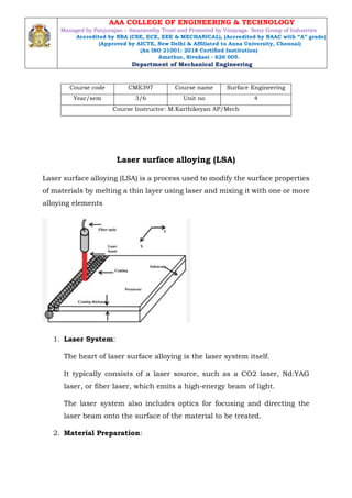 Course code CME397 Course name Surface Engineering
Year/sem 3/6 Unit no 4
Course Instructor: M.Karthikeyan AP/Mech
Laser surface alloying (LSA)
Laser surface alloying (LSA) is a process used to modify the surface properties
of materials by melting a thin layer using laser and mixing it with one or more
alloying elements
1. Laser System:
The heart of laser surface alloying is the laser system itself.
It typically consists of a laser source, such as a CO2 laser, Nd:YAG
laser, or fiber laser, which emits a high-energy beam of light.
The laser system also includes optics for focusing and directing the
laser beam onto the surface of the material to be treated.
2. Material Preparation:
AAA COLLEGE OF ENGINEERING & TECHNOLOGY
Managed by Panjurajan – Amaravathy Trust and Promoted by Vinayaga- Sony Group of Industries
Accredited by NBA (CSE, ECE, EEE & MECHANICAL), (Accredited by NAAC with “A” grade)
(Approved by AICTE, New Delhi & Affiliated to Anna University, Chennai)
(An ISO 21001: 2018 Certified Institution)
Amathur, Sivakasi - 626 005.
Department of Mechanical Engineering
 