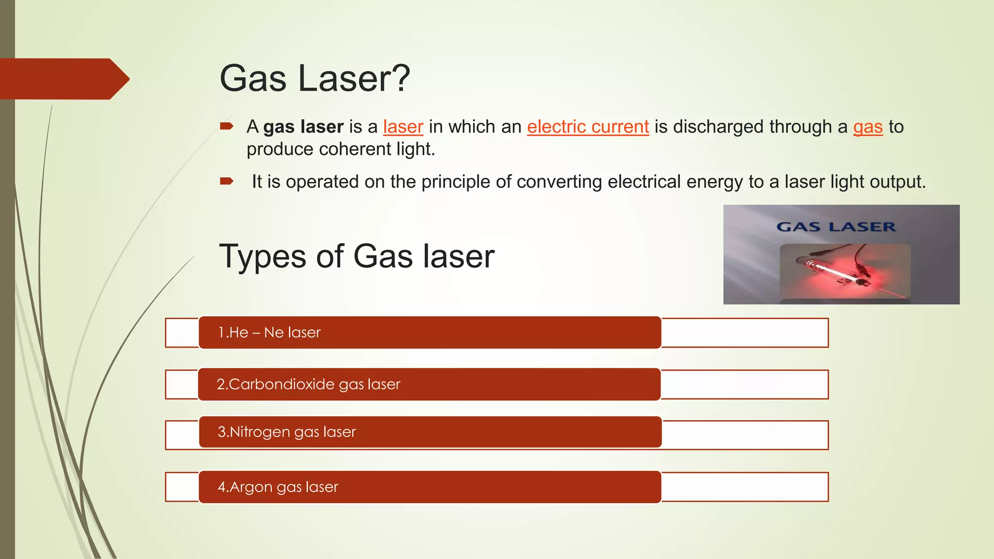 Gas Laser?
 A gas laser is a laser in which an electric current is discharged through a gas to
produce coherent light.
 It is operated on the principle of converting electrical energy to a laser light output.
Types of Gas laser
1.He – Ne laser
2.Carbondioxide gas laser
3.Nitrogen gas laser
4.Argon gas laser
 