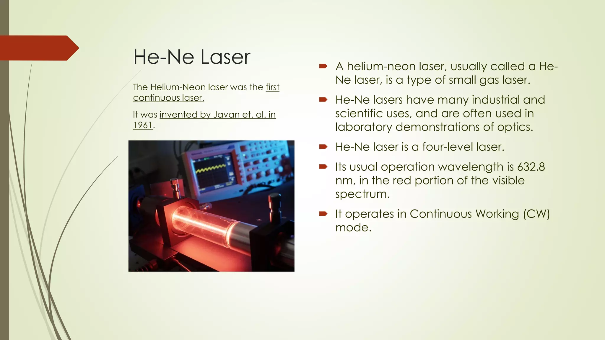 He-Ne Laser  A helium-neon laser, usually called a He-
Ne laser, is a type of small gas laser.
 He-Ne lasers have many industrial and
scientific uses, and are often used in
laboratory demonstrations of optics.
 He-Ne laser is a four-level laser.
 Its usual operation wavelength is 632.8
nm, in the red portion of the visible
spectrum.
 It operates in Continuous Working (CW)
mode.
The Helium-Neon laser was the first
continuous laser.
It was invented by Javan et. al. in
1961.
 