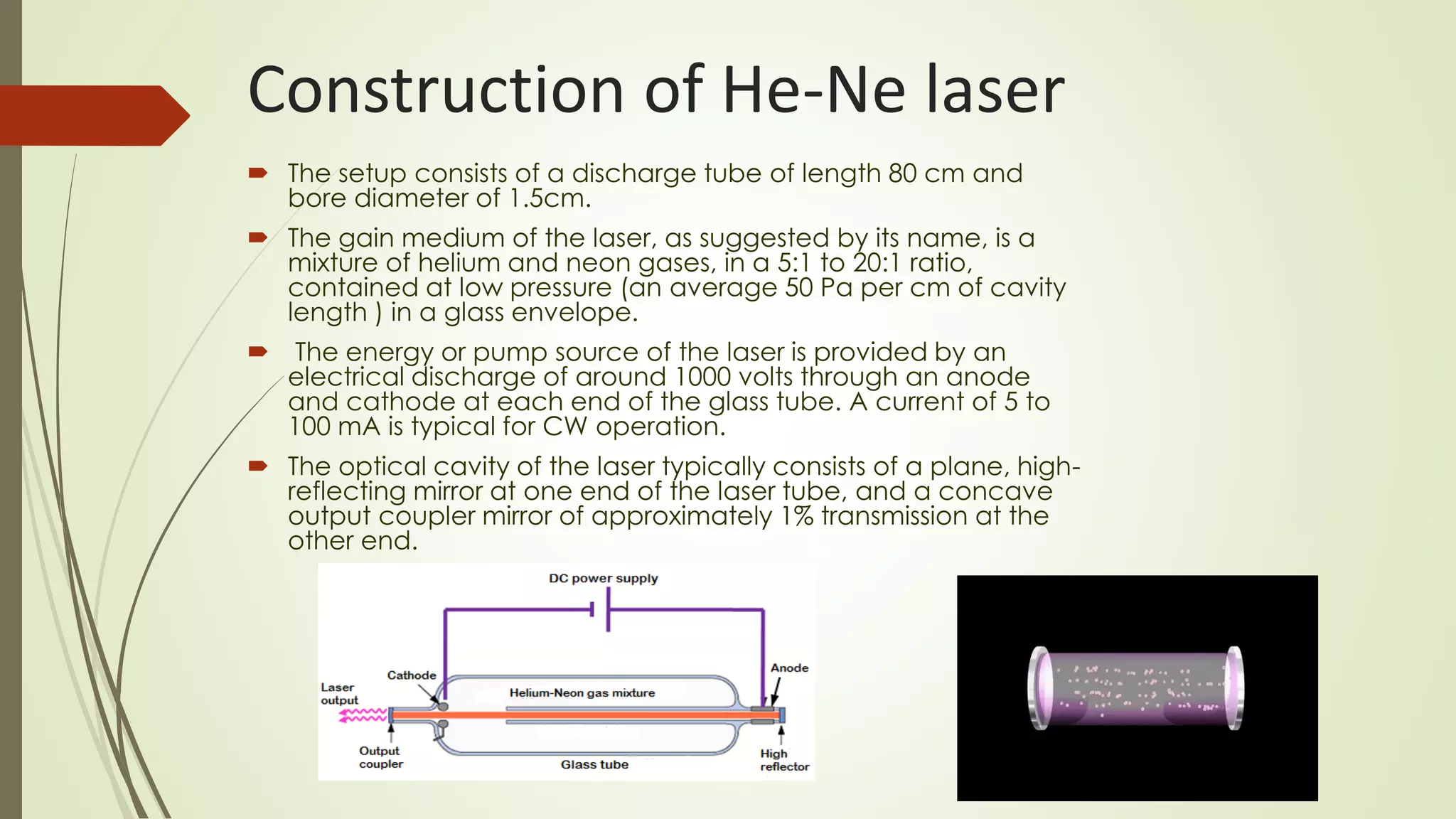 Construction of He-Ne laser
 The setup consists of a discharge tube of length 80 cm and
bore diameter of 1.5cm.
 The gain medium of the laser, as suggested by its name, is a
mixture of helium and neon gases, in a 5:1 to 20:1 ratio,
contained at low pressure (an average 50 Pa per cm of cavity
length ) in a glass envelope.
 The energy or pump source of the laser is provided by an
electrical discharge of around 1000 volts through an anode
and cathode at each end of the glass tube. A current of 5 to
100 mA is typical for CW operation.
 The optical cavity of the laser typically consists of a plane, high-
reflecting mirror at one end of the laser tube, and a concave
output coupler mirror of approximately 1% transmission at the
other end.
 