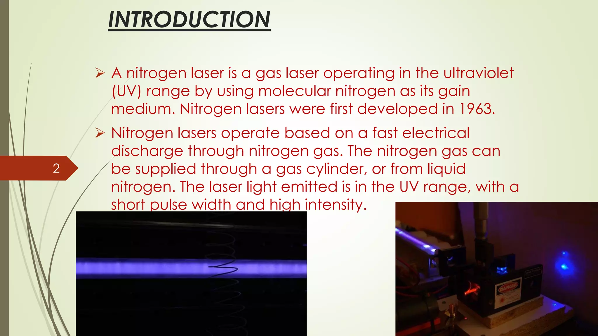 INTRODUCTION
➢ A nitrogen laser is a gas laser operating in the ultraviolet
(UV) range by using molecular nitrogen as its gain
medium. Nitrogen lasers were first developed in 1963.
➢ Nitrogen lasers operate based on a fast electrical
discharge through nitrogen gas. The nitrogen gas can
be supplied through a gas cylinder, or from liquid
nitrogen. The laser light emitted is in the UV range, with a
short pulse width and high intensity.
2
 