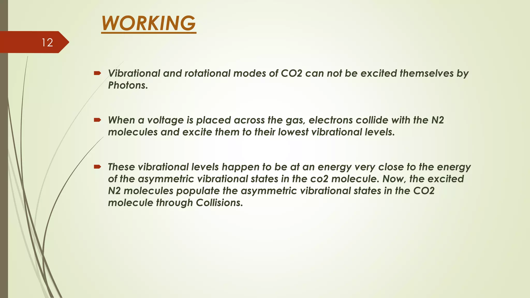 WORKING
 Vibrational and rotational modes of CO2 can not be excited themselves by
Photons.
 When a voltage is placed across the gas, electrons collide with the N2
molecules and excite them to their lowest vibrational levels.
 These vibrational levels happen to be at an energy very close to the energy
of the asymmetric vibrational states in the co2 molecule. Now, the excited
N2 molecules populate the asymmetric vibrational states in the CO2
molecule through Collisions.
12
 
