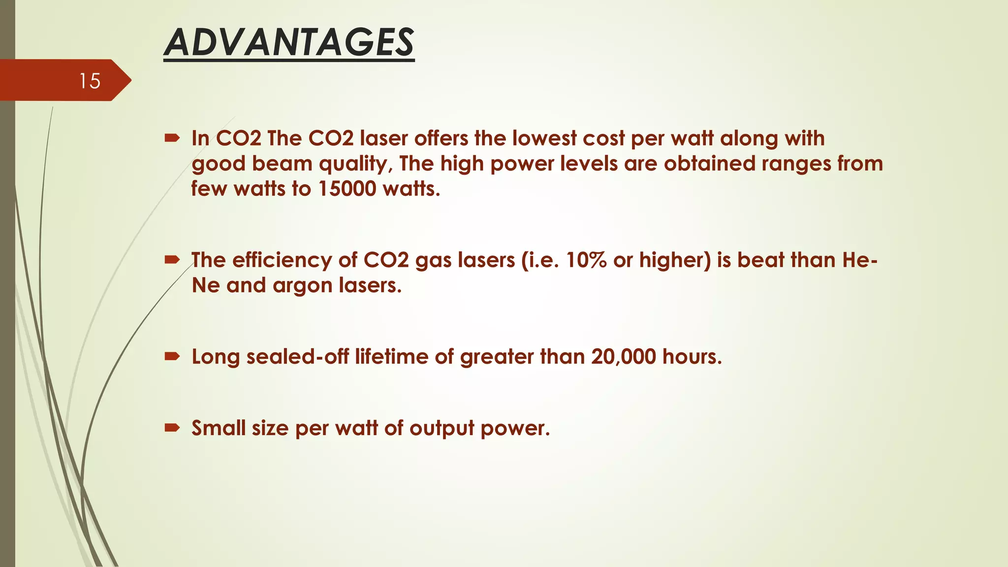 ADVANTAGES
 In CO2 The CO2 laser offers the lowest cost per watt along with
good beam quality, The high power levels are obtained ranges from
few watts to 15000 watts.
 The efficiency of CO2 gas lasers (i.e. 10% or higher) is beat than He-
Ne and argon lasers.
 Long sealed-off lifetime of greater than 20,000 hours.
 Small size per watt of output power.
15
 
