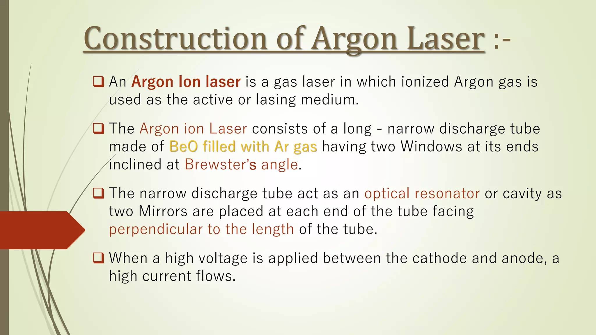 Construction of Argon Laser :-
❑ An Argon Ion laser is a gas laser in which ionized Argon gas is
used as the active or lasing medium.
❑ The Argon ion Laser consists of a long - narrow discharge tube
made of BeO filled with Ar gas having two Windows at its ends
inclined at Brewster’s angle.
❑ The narrow discharge tube act as an optical resonator or cavity as
two Mirrors are placed at each end of the tube facing
perpendicular to the length of the tube.
❑ When a high voltage is applied between the cathode and anode, a
high current flows.
 