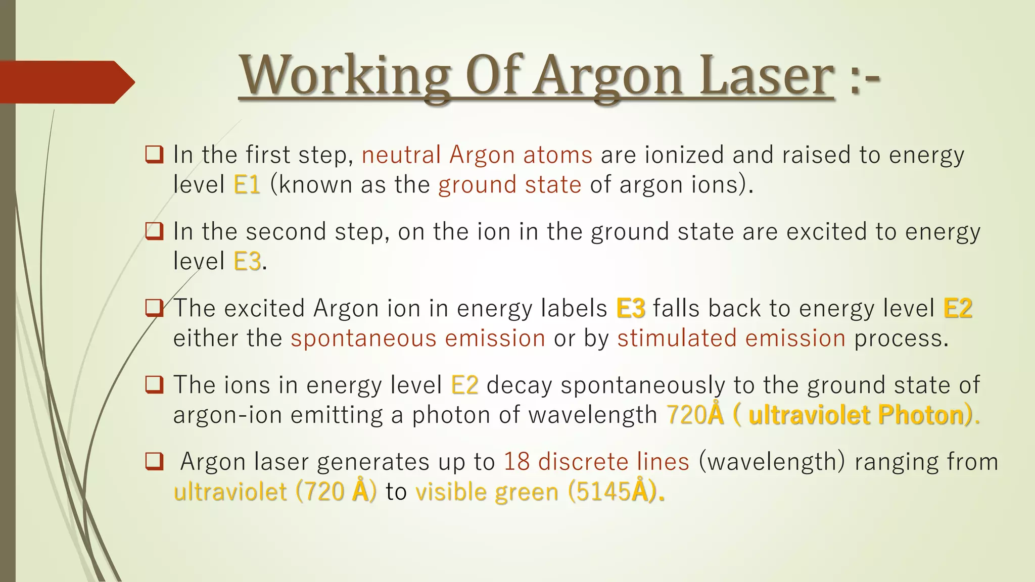 Working Of Argon Laser :-
❑ In the first step, neutral Argon atoms are ionized and raised to energy
level E1 (known as the ground state of argon ions).
❑ In the second step, on the ion in the ground state are excited to energy
level E3.
❑ The excited Argon ion in energy labels E3 falls back to energy level E2
either the spontaneous emission or by stimulated emission process.
❑ The ions in energy level E2 decay spontaneously to the ground state of
argon-ion emitting a photon of wavelength 720Å ( ultraviolet Photon).
❑ Argon laser generates up to 18 discrete lines (wavelength) ranging from
ultraviolet (720 Å) to visible green (5145Å).
 