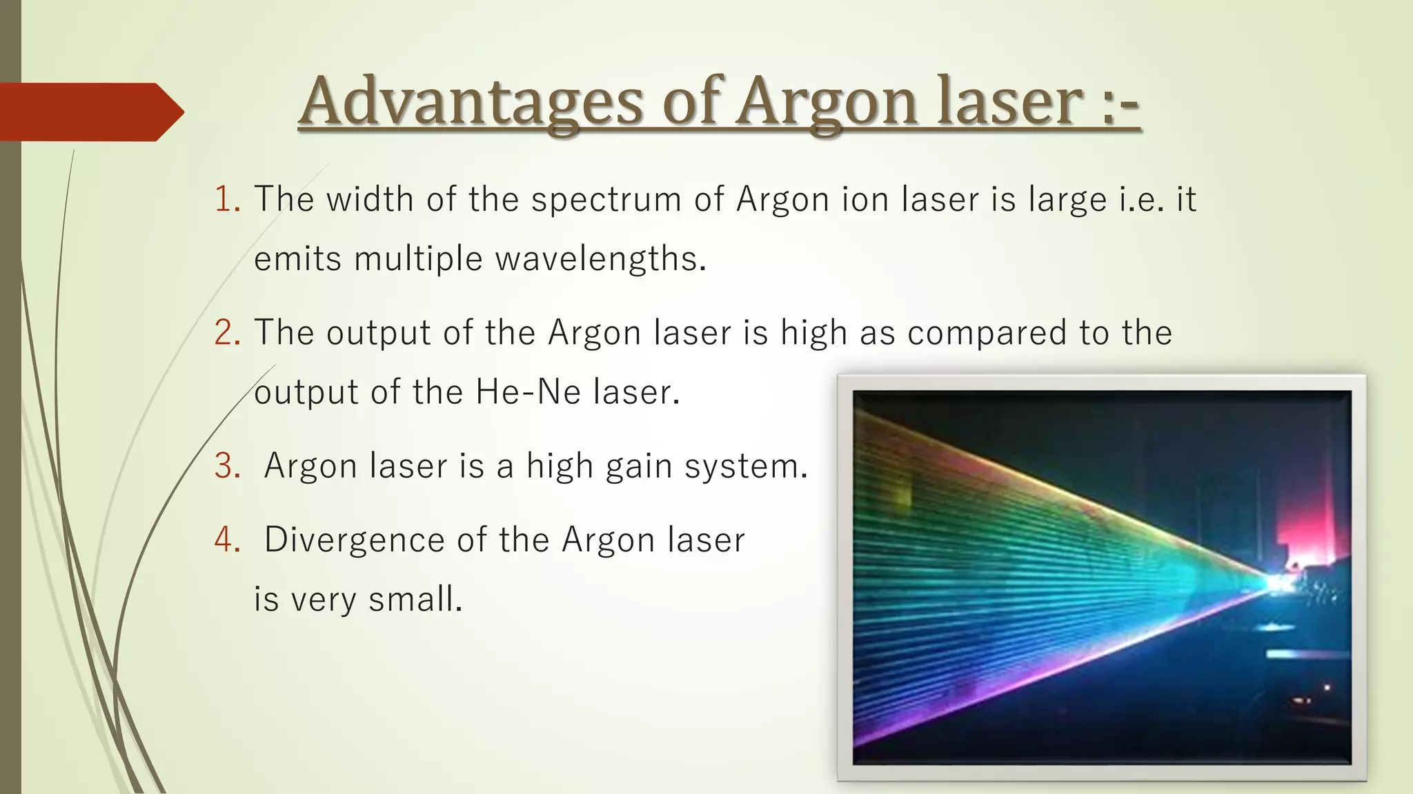 Advantages of Argon laser :-
1. The width of the spectrum of Argon ion laser is large i.e. it
emits multiple wavelengths.
2. The output of the Argon laser is high as compared to the
output of the He-Ne laser.
3. Argon laser is a high gain system.
4. Divergence of the Argon laser
is very small.
 