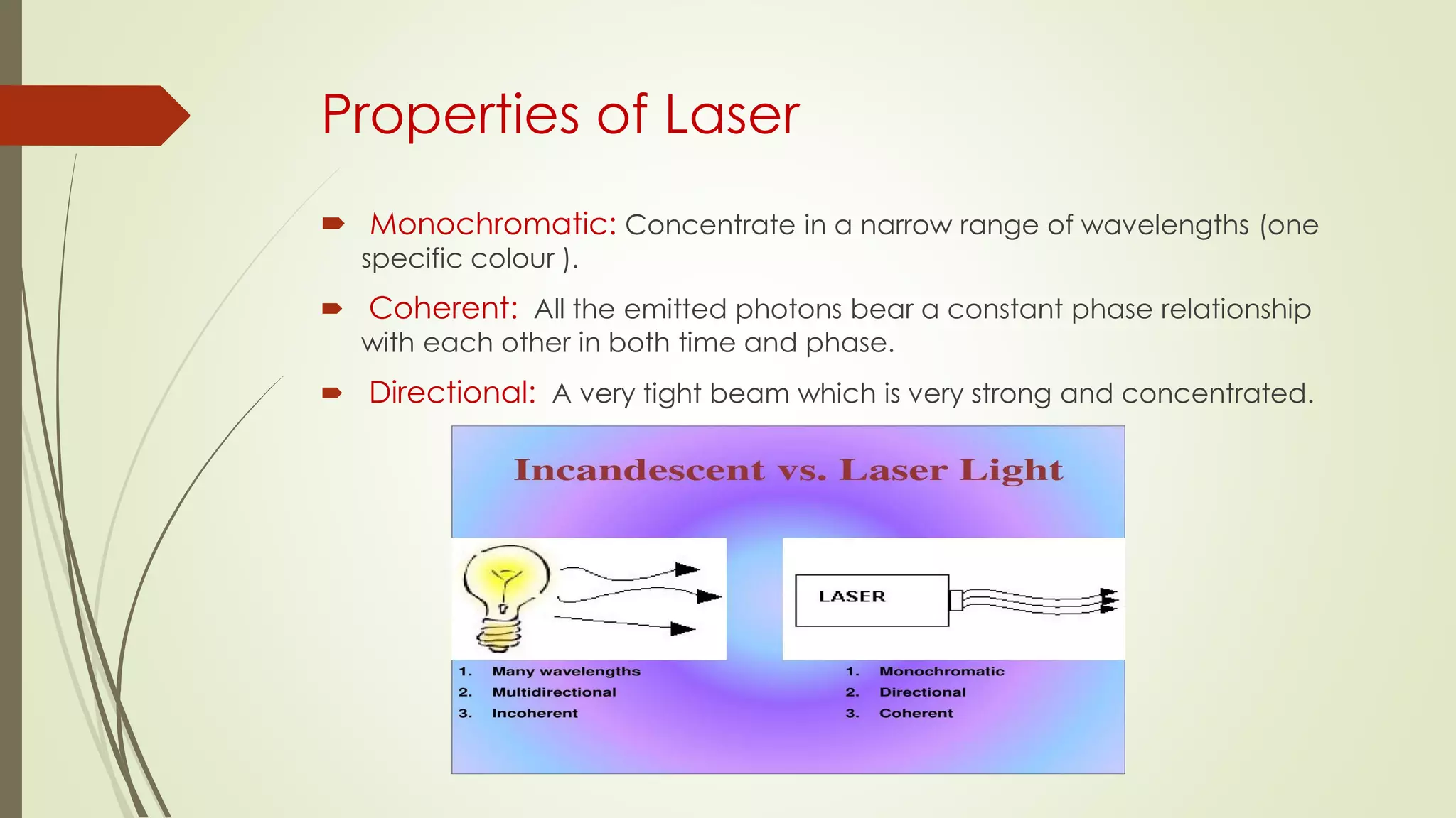 Properties of Laser
 Monochromatic: Concentrate in a narrow range of wavelengths (one
specific colour ).
 Coherent: All the emitted photons bear a constant phase relationship
with each other in both time and phase.
 Directional: A very tight beam which is very strong and concentrated.
 