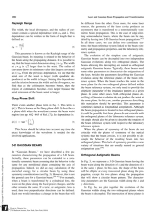 1002                                                                Laser and Gaussian Beam Propagation and Transformation


Rayleigh Range                                                be different from the other. Even more, for some laser
                                                              sources, the geometry of the laser cavity produces an
The width, the local divergence, and the radius of cur-       asymmetry that is transferred to a nonrotationally sym-
vature contain a special dependence with o0 and l. This       metric beam propagation. This is the case of edge-emit-
dependence can be written in the form of length that is       ting semiconductor lasers, where the beam can be mo-
defined as:                                                   deled by having two 2-D Gaussian beam propagations.[42]
                                                              In all these cases, we can define two coordinate sys-
       po20                                                   tems: the beam reference system linked to the beam sym-
zR ¼                                                    ð8Þ
        l                                                     metry and propagation properties, and the laboratory refe-
                                                              rence system.
   This parameter is known as the Rayleigh range of the
                                                                  The evolution of the simplest case of astigmatic
Gaussian beam. Its meaning is related to the behavior of
                                                              Gaussian beams can be decoupled into two independent
the beam along the propagating distance. It is possible to
                                                              Gaussian evolutions along two orthogonal planes. The
say that the beam waist dimension along z is zR. The width
             pﬃﬃﬃ                                             beams allowing this decoupling are named as orthogonal
at z = zR is 2 larger than in the waist. The radius of
                                                              astigmatic Gaussian beams. Typically, these beams need
curvature shows its minimum value (the largest curvature)
                                                              some other parameters to characterize the astigmatism of
at z = zR. From the previous dependence, we see that the
                                                              the laser, besides the parameters describing the Gaussian
axial size of the waist is larger (with quadratic de-
                                                              evolution along the reference planes of the beam refe-
pendence) as the width is larger. Joining this dependence
                                                              rence system. When the beam reaches the waist in the
and the relation between the width and the divergence, we
                                                              same plane for the two orthogonal planes defined within
find that as the collimation becomes better, then the
                                                              the beam reference system, we only need to provide the
region of collimation becomes even larger because the
                                                              ellipticity parameter of the irradiance pattern at a given
axial extension of the beam waist is longer.
                                                              plane. In some other cases, both orthogonal planes de-
                                                              scribing a Gaussian evolution do not produce the waist at
Guoy Phase Shift
                                                              the same plane. In this case, another parameter describing
                                                              this translation should be provided. This parameter is
There exists another phase term in Eq. 1. This term is
                                                              sometimes named as longitudinal astigmatism. Although
f(z). This is known as the Guoy phase shift. It describes a
                                                              the beam propagation is located in two orthogonal planes,
p phase shift when the wavefront crosses the beam waist
                                                              it could be possible that these planes do not coincide with
region (see pp. 682 –685 of Ref. [7]). Its dependence is:
                                                              the orthogonal planes of the laboratory reference system.
                 
             À1   z                                           An angle should also be given to describe the rotation of
fðzÞ ¼ tan                                              ð9Þ   the beam reference system with respect to the laboratory
                 zR
                                                              reference system.
   This factor should be taken into account any time the          When the planes of symmetry of the beam do not
exact knowledge of the wavefront is needed for the            coincide with the planes of symmetry of the optical
involved applications.                                        systems that the beam crosses, it is not possible to de-
                                                              couple the behavior of the resulting beam into two
                                                              orthogonal planes. This lack of symmetry provides a new
3-D GAUSSIAN BEAMS                                            variety of situations that are usually named as general
                                                              astigmatism case.[39]
In ‘‘Gaussian Beams,’’ we have described a few pa-
rameters characterizing the propagation of a 2-D beam.        Orthogonal Astigmatic Beams
Actually, these parameters can be extended to a rota-
tionally symmetric beam assuming that the behavior is the     In Fig. 5, we represent a 3-D Gaussian beam having the
same for any meridional plane containing the axis of          beam waist along the direction of x and the direction of y
propagation. Indeed, we did an easy calculation of the        in the same z plane. In this case, the shape of the beam
encircled energy for a circular beam by using these           will be elliptic at every transversal plane along the pro-
symmetry considerations (see Fig. 3). However, this is not    pagation, except for two planes along the propagation
the general case for a Gaussian beam.[39–41] For example,     that will show a circular beam pattern. The character-
when a beam is transformed by a cylindrical lens, the         istic parameters are the Gaussian width along the x and
waist on the plane along the focal power changes, and the     y directions.
other remains the same. If a toric, or astigmatic, lens is        In Fig. 6a, we plot together the evolution of the
used, then two perpendicular directions can be defined.       Gaussian widths along the two orthogonal planes where
Each one would introduce a change in the beam that will       the beam is decoupled. The intersection of those planes is
 
