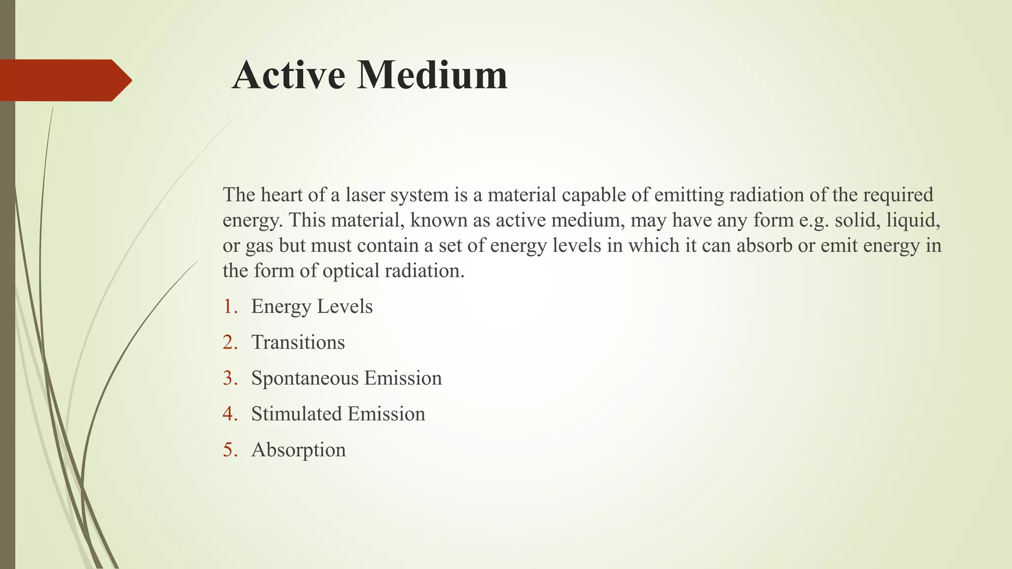 Active Medium
The heart of a laser system is a material capable of emitting radiation of the required
energy. This material, known as active medium, may have any form e.g. solid, liquid,
or gas but must contain a set of energy levels in which it can absorb or emit energy in
the form of optical radiation.
1. Energy Levels
2. Transitions
3. Spontaneous Emission
4. Stimulated Emission
5. Absorption
 