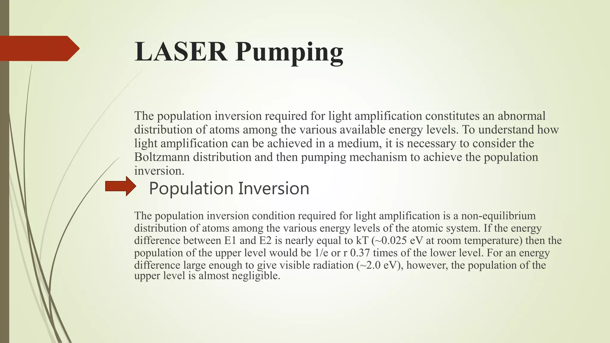 LASER Pumping
The population inversion required for light amplification constitutes an abnormal
distribution of atoms among the various available energy levels. To understand how
light amplification can be achieved in a medium, it is necessary to consider the
Boltzmann distribution and then pumping mechanism to achieve the population
inversion.
Population Inversion
The population inversion condition required for light amplification is a non-equilibrium
distribution of atoms among the various energy levels of the atomic system. If the energy
difference between E1 and E2 is nearly equal to kT (~0.025 eV at room temperature) then the
population of the upper level would be 1/e or r 0.37 times of the lower level. For an energy
difference large enough to give visible radiation (~2.0 eV), however, the population of the
upper level is almost negligible.
 