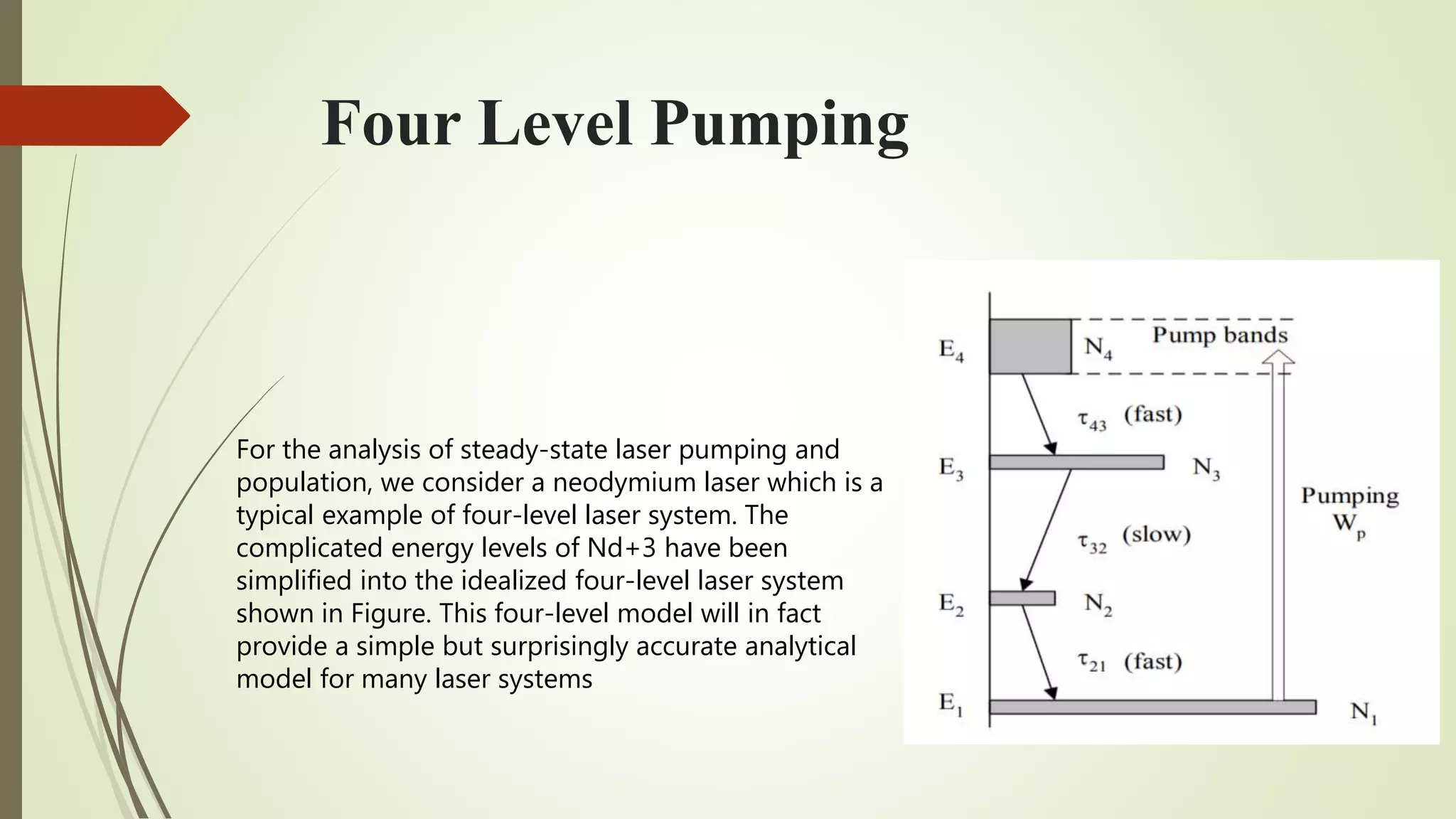 Four Level Pumping
For the analysis of steady-state laser pumping and
population, we consider a neodymium laser which is a
typical example of four-level laser system. The
complicated energy levels of Nd+3 have been
simplified into the idealized four-level laser system
shown in Figure. This four-level model will in fact
provide a simple but surprisingly accurate analytical
model for many laser systems
 