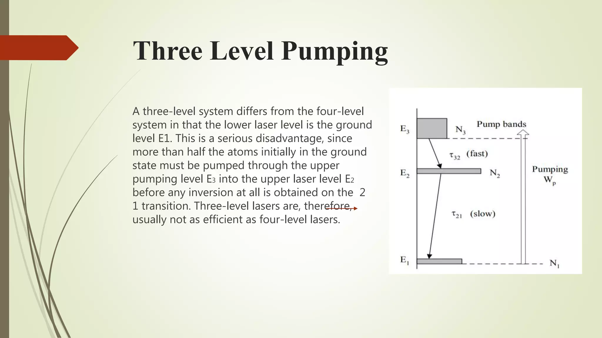 Three Level Pumping
A three-level system differs from the four-level
system in that the lower laser level is the ground
level E1. This is a serious disadvantage, since
more than half the atoms initially in the ground
state must be pumped through the upper
pumping level E3 into the upper laser level E2
before any inversion at all is obtained on the 2
1 transition. Three-level lasers are, therefore,
usually not as efficient as four-level lasers.
 
