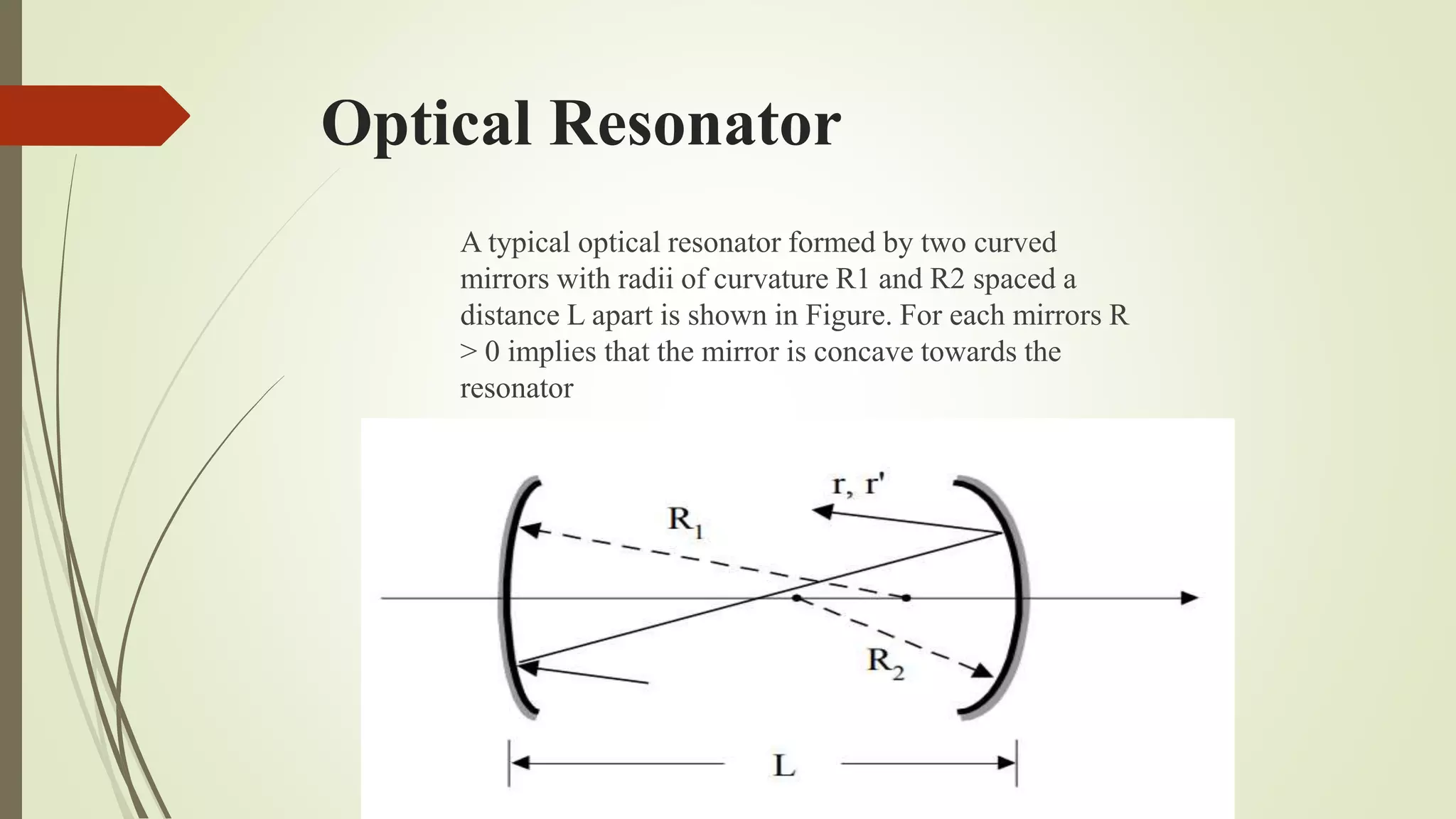 Optical Resonator
A typical optical resonator formed by two curved
mirrors with radii of curvature R1 and R2 spaced a
distance L apart is shown in Figure. For each mirrors R
> 0 implies that the mirror is concave towards the
resonator
 