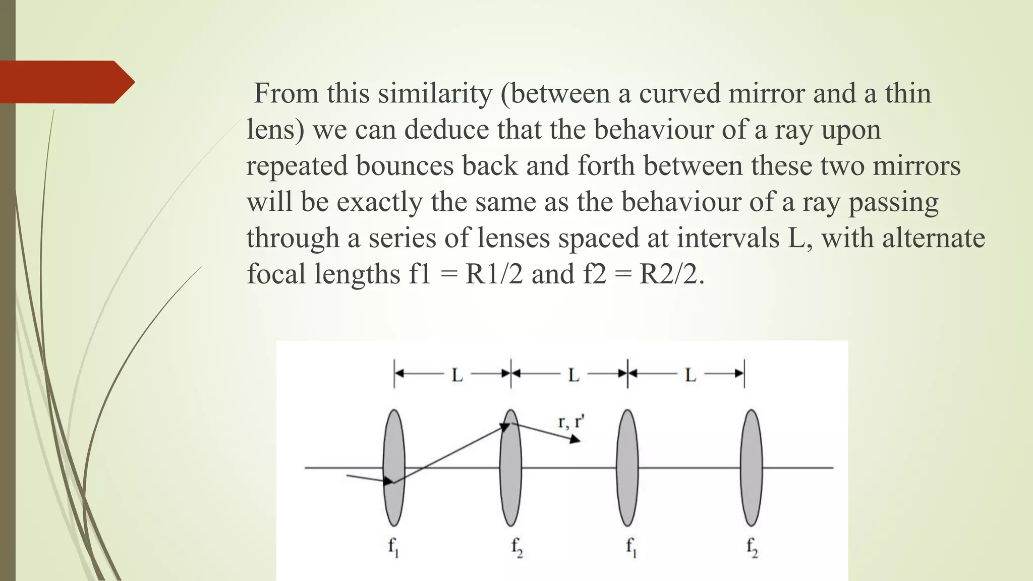 From this similarity (between a curved mirror and a thin
lens) we can deduce that the behaviour of a ray upon
repeated bounces back and forth between these two mirrors
will be exactly the same as the behaviour of a ray passing
through a series of lenses spaced at intervals L, with alternate
focal lengths f1 = R1/2 and f2 = R2/2.
 