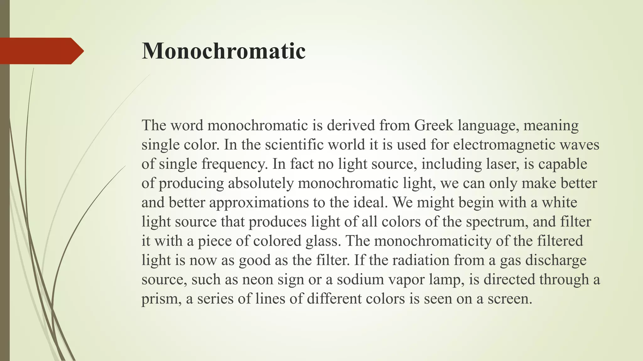 Monochromatic
The word monochromatic is derived from Greek language, meaning
single color. In the scientific world it is used for electromagnetic waves
of single frequency. In fact no light source, including laser, is capable
of producing absolutely monochromatic light, we can only make better
and better approximations to the ideal. We might begin with a white
light source that produces light of all colors of the spectrum, and filter
it with a piece of colored glass. The monochromaticity of the filtered
light is now as good as the filter. If the radiation from a gas discharge
source, such as neon sign or a sodium vapor lamp, is directed through a
prism, a series of lines of different colors is seen on a screen.
 