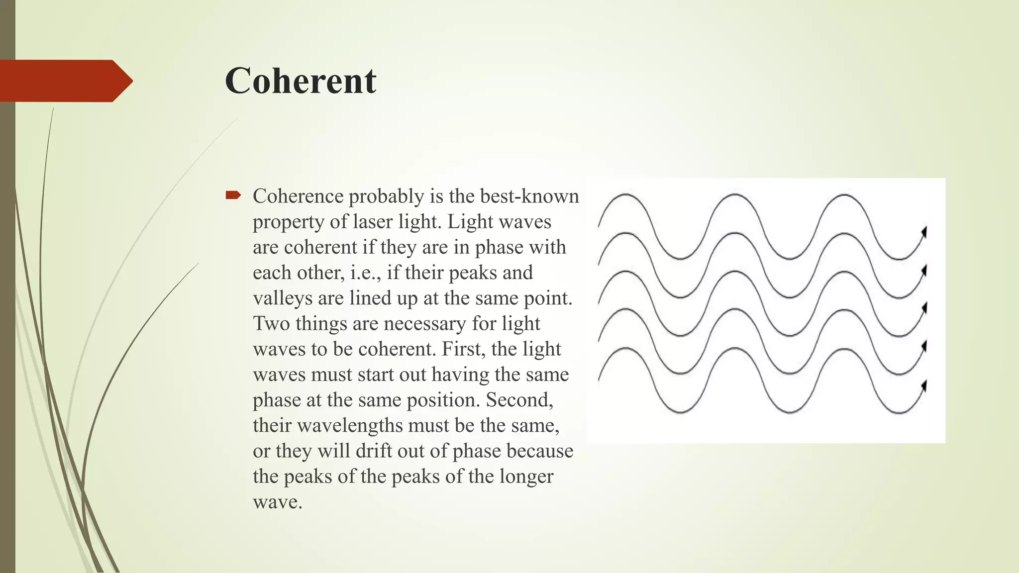 Coherent
 Coherence probably is the best-known
property of laser light. Light waves
are coherent if they are in phase with
each other, i.e., if their peaks and
valleys are lined up at the same point.
Two things are necessary for light
waves to be coherent. First, the light
waves must start out having the same
phase at the same position. Second,
their wavelengths must be the same,
or they will drift out of phase because
the peaks of the peaks of the longer
wave.
 