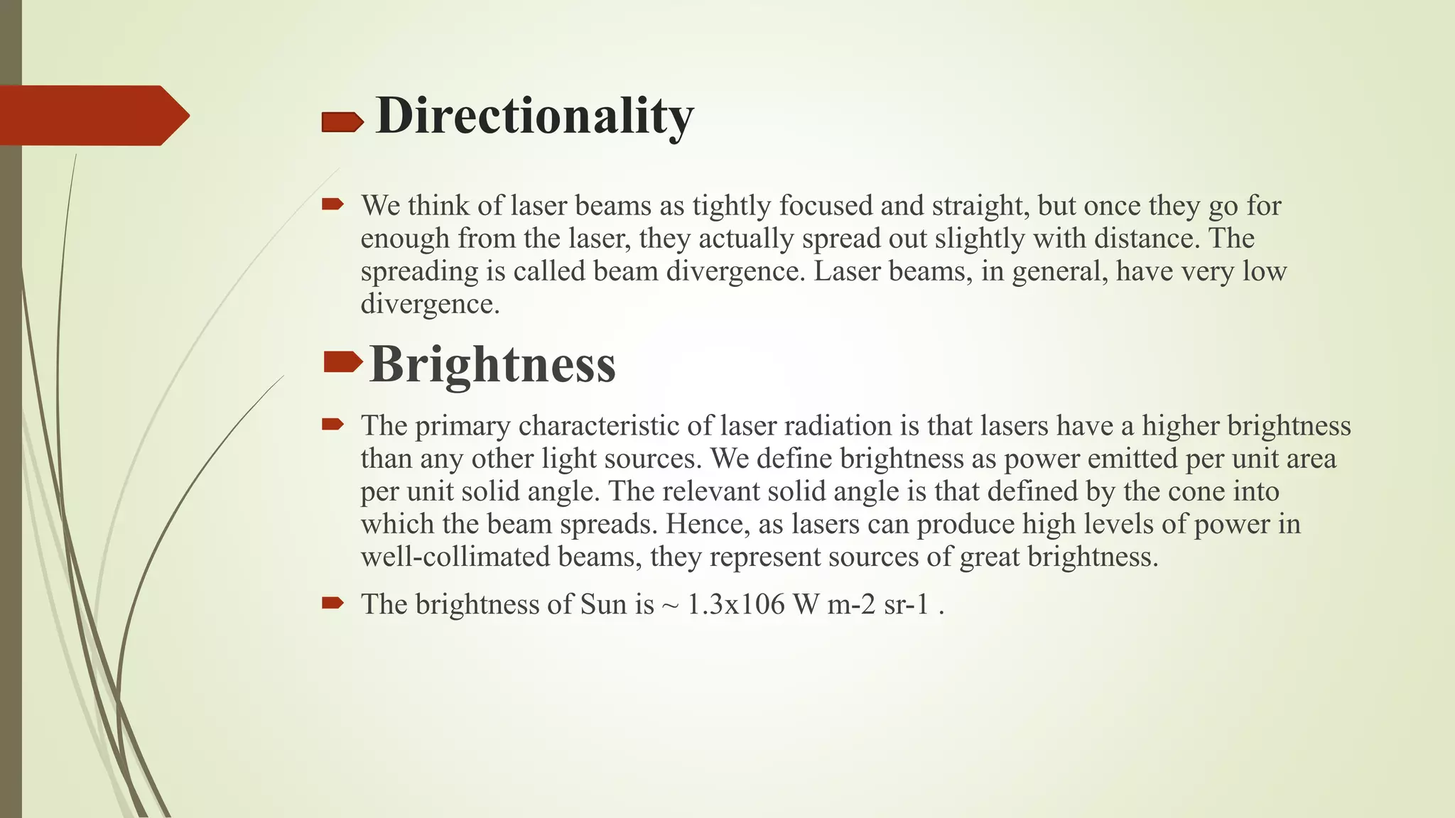 Directionality
 We think of laser beams as tightly focused and straight, but once they go for
enough from the laser, they actually spread out slightly with distance. The
spreading is called beam divergence. Laser beams, in general, have very low
divergence.
Brightness
 The primary characteristic of laser radiation is that lasers have a higher brightness
than any other light sources. We define brightness as power emitted per unit area
per unit solid angle. The relevant solid angle is that defined by the cone into
which the beam spreads. Hence, as lasers can produce high levels of power in
well-collimated beams, they represent sources of great brightness.
 The brightness of Sun is ~ 1.3x106 W m-2 sr-1 .
 