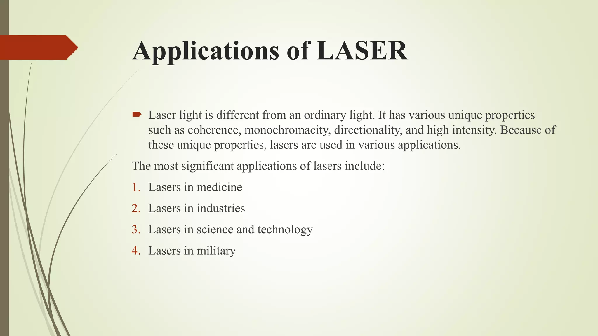 Applications of LASER
 Laser light is different from an ordinary light. It has various unique properties
such as coherence, monochromacity, directionality, and high intensity. Because of
these unique properties, lasers are used in various applications.
The most significant applications of lasers include:
1. Lasers in medicine
2. Lasers in industries
3. Lasers in science and technology
4. Lasers in military
 
