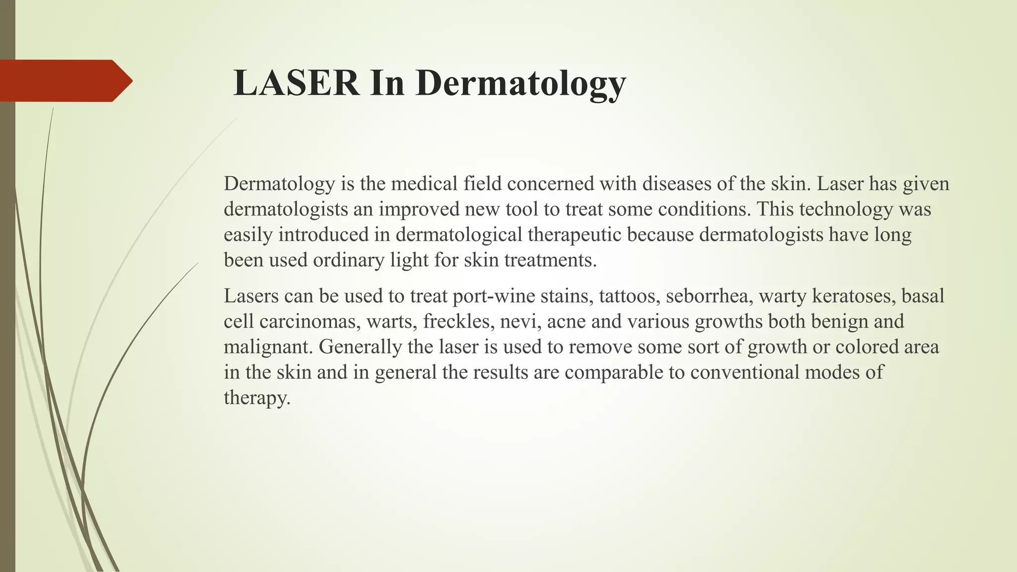 LASER In Dermatology
Dermatology is the medical field concerned with diseases of the skin. Laser has given
dermatologists an improved new tool to treat some conditions. This technology was
easily introduced in dermatological therapeutic because dermatologists have long
been used ordinary light for skin treatments.
Lasers can be used to treat port-wine stains, tattoos, seborrhea, warty keratoses, basal
cell carcinomas, warts, freckles, nevi, acne and various growths both benign and
malignant. Generally the laser is used to remove some sort of growth or colored area
in the skin and in general the results are comparable to conventional modes of
therapy.
 