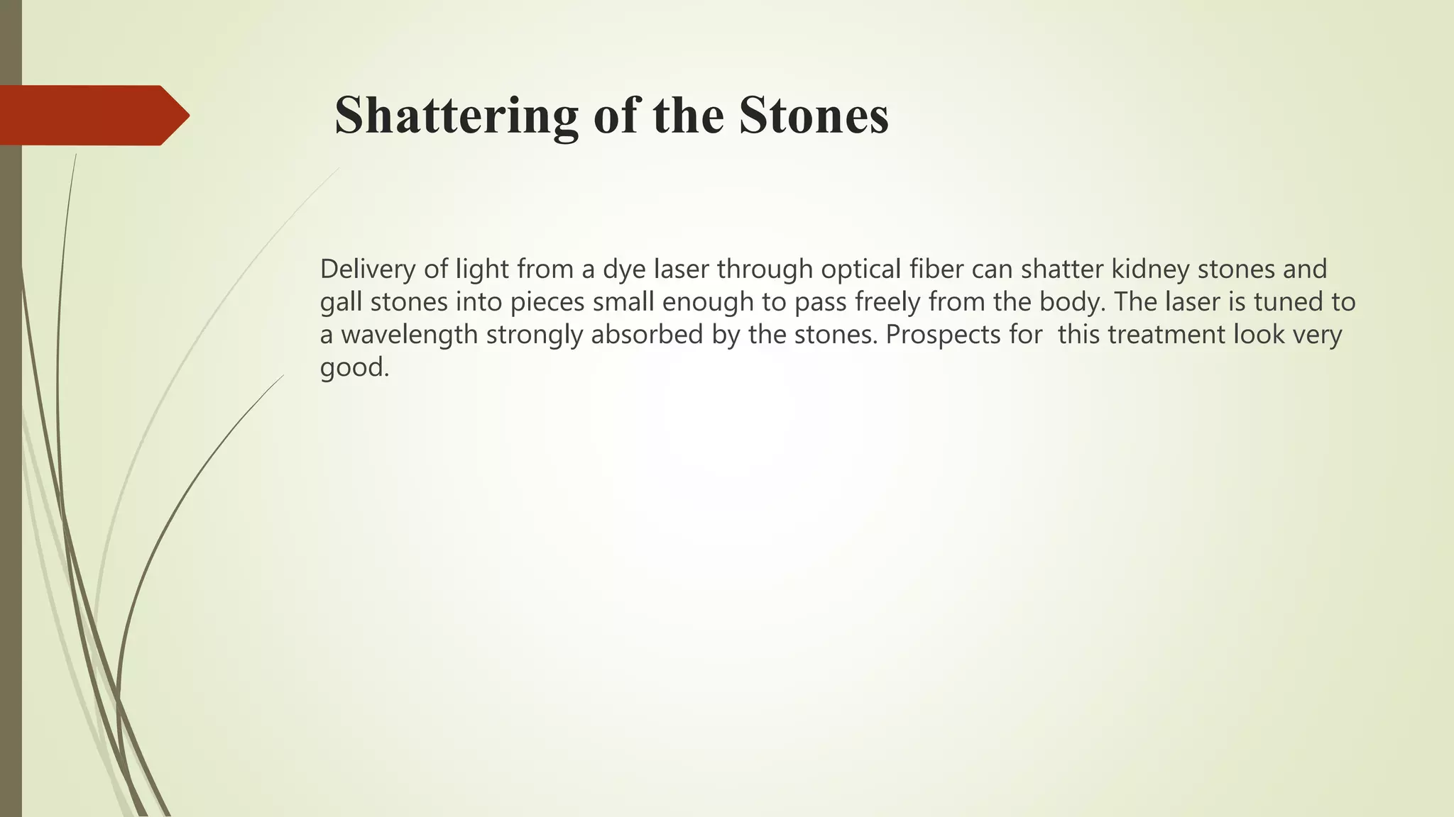 Shattering of the Stones
Delivery of light from a dye laser through optical fiber can shatter kidney stones and
gall stones into pieces small enough to pass freely from the body. The laser is tuned to
a wavelength strongly absorbed by the stones. Prospects for this treatment look very
good.
 