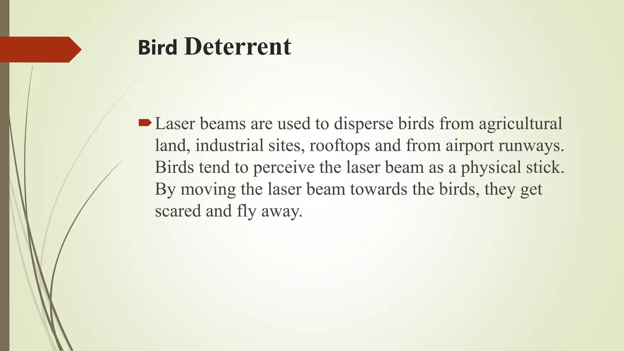 Bird Deterrent
Laser beams are used to disperse birds from agricultural
land, industrial sites, rooftops and from airport runways.
Birds tend to perceive the laser beam as a physical stick.
By moving the laser beam towards the birds, they get
scared and fly away.
 