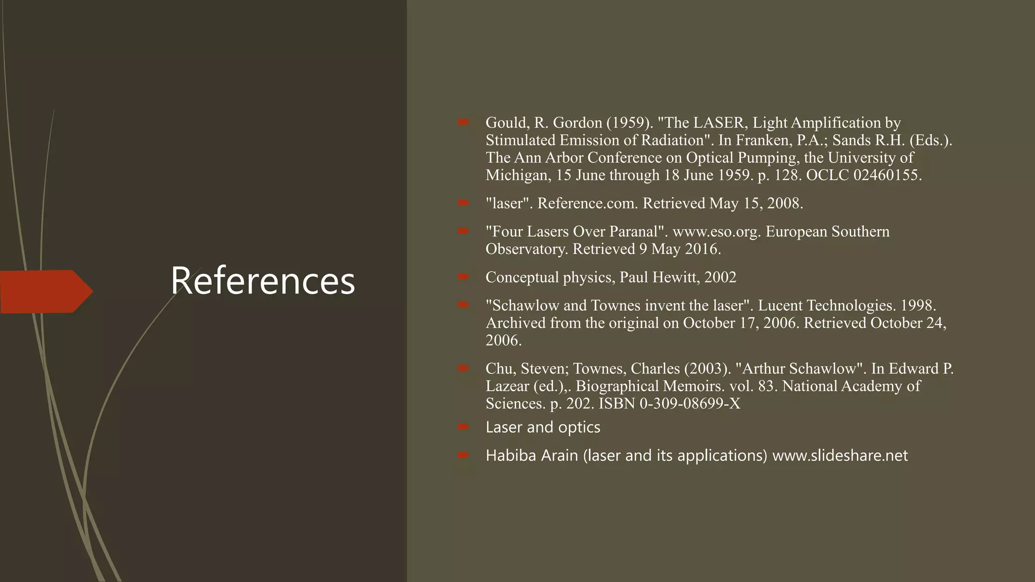 References
 Gould, R. Gordon (1959). "The LASER, Light Amplification by
Stimulated Emission of Radiation". In Franken, P.A.; Sands R.H. (Eds.).
The Ann Arbor Conference on Optical Pumping, the University of
Michigan, 15 June through 18 June 1959. p. 128. OCLC 02460155.
 "laser". Reference.com. Retrieved May 15, 2008.
 "Four Lasers Over Paranal". www.eso.org. European Southern
Observatory. Retrieved 9 May 2016.
 Conceptual physics, Paul Hewitt, 2002
 "Schawlow and Townes invent the laser". Lucent Technologies. 1998.
Archived from the original on October 17, 2006. Retrieved October 24,
2006.
 Chu, Steven; Townes, Charles (2003). "Arthur Schawlow". In Edward P.
Lazear (ed.),. Biographical Memoirs. vol. 83. National Academy of
Sciences. p. 202. ISBN 0-309-08699-X
 Laser and optics
 Habiba Arain (laser and its applications) www.slideshare.net
 