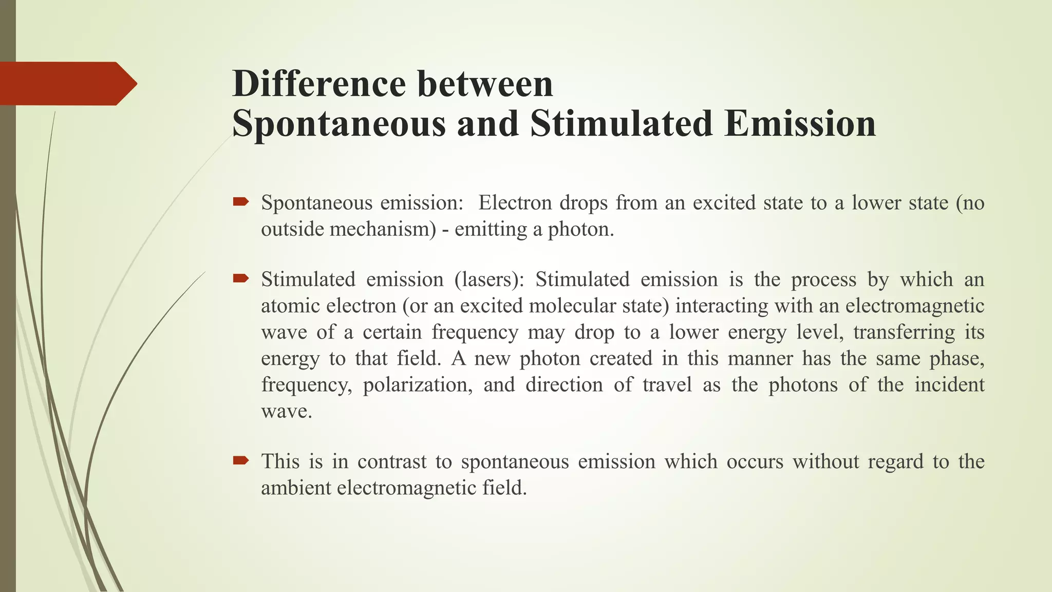 Difference between
Spontaneous and Stimulated Emission
 Spontaneous emission: Electron drops from an excited state to a lower state (no
outside mechanism) - emitting a photon.
 Stimulated emission (lasers): Stimulated emission is the process by which an
atomic electron (or an excited molecular state) interacting with an electromagnetic
wave of a certain frequency may drop to a lower energy level, transferring its
energy to that field. A new photon created in this manner has the same phase,
frequency, polarization, and direction of travel as the photons of the incident
wave.
 This is in contrast to spontaneous emission which occurs without regard to the
ambient electromagnetic field.
 