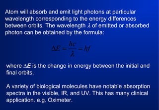 Atom will absorb and emit light photons at particular
wavelength corresponding to the energy differences
between orbits. The wavelength λ of emitted or absorbed
photon can be obtained by the formula:

hc
∆E =
= hf
λ
where ∆E is the change in energy between the initial and
final orbits.
A variety of biological molecules have notable absorption
spectra in the visible, IR, and UV. This has many clinical
application. e.g. Oximeter.

 