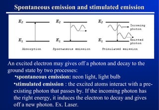Spontaneous emission and stimulated emission

An excited electron may gives off a photon and decay to the
ground state by two processes:
•spontaneous emission: neon light, light bulb
•stimulated emission : the excited atoms interact with a preexisting photon that passes by. If the incoming photon has
the right energy, it induces the electron to decay and gives
off a new photon. Ex. Laser.

 