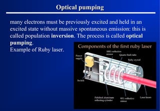 Optical pumping
many electrons must be previously excited and held in an
excited state without massive spontaneous emission: this is
called population inversion. The process is called optical
pumping.
Example of Ruby laser.

 