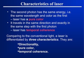 Characteristics of laser
• The second photon has the same energy, i.e.
the same wavelength and color as the first
– laser has a pure color
• It travels in the same direction and exactly in
the same step with the first photon
– laser has temporal coherence
Comparing to the conventional light, a laser is
differentiated by three characteristics. They are:
Directionality,
pure color,
temporal coherence.

 