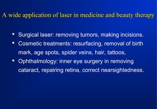 A wide application of laser in medicine and beauty therapy
 Surgical laser: removing tumors, making incisions.
 Cosmetic treatments: resurfacing, removal of birth
mark, age spots, spider veins, hair, tattoos,
 Ophthalmology: inner eye surgery in removing
cataract, repairing retina, correct nearsightedness.

 