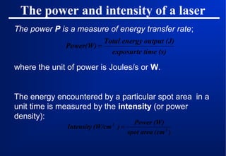 The power and intensity of a laser
The power P is a measure of energy transfer rate;
Total energy output (J)
Power(W) =
exposurte time (s)

where the unit of power is Joules/s or W.

The energy encountered by a particular spot area in a
unit time is measured by the intensity (or power
density):
Power (W)
Intensity (W/cm ) =
spot area (cm 2 )
2

 