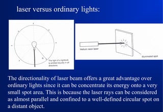 laser versus ordinary lights:

The directionality of laser beam offers a great advantage over
ordinary lights since it can be concentrate its energy onto a very
small spot area. This is because the laser rays can be considered
as almost parallel and confined to a well-defined circular spot on
a distant object.

 