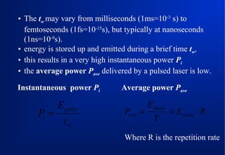 • The tw may vary from milliseconds (1ms=10-3 s) to
femtoseconds (1fs=10-15s), but typically at nanoseconds
(1ns=10-9s).
• energy is stored up and emitted during a brief time tw,
• this results in a very high instantaneous power Pi
• the average power Pave delivered by a pulsed laser is low.
Instantaneous power Pi

Pi =

E pulse
tw

Average power Pave

Pave =

E pulse
T

= E pulse ⋅ R

Where R is the repetition rate

 