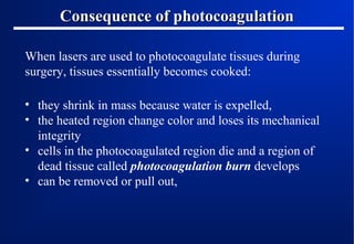 Consequence of photocoagulation
When lasers are used to photocoagulate tissues during
surgery, tissues essentially becomes cooked:
• they shrink in mass because water is expelled,
• the heated region change color and loses its mechanical
integrity
• cells in the photocoagulated region die and a region of
dead tissue called photocoagulation burn develops
• can be removed or pull out,

 