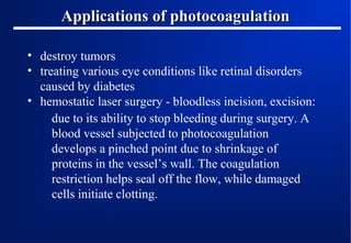 Applications of photocoagulation
• destroy tumors
• treating various eye conditions like retinal disorders
caused by diabetes
• hemostatic laser surgery - bloodless incision, excision:
due to its ability to stop bleeding during surgery. A
blood vessel subjected to photocoagulation
develops a pinched point due to shrinkage of
proteins in the vessel’s wall. The coagulation
restriction helps seal off the flow, while damaged
cells initiate clotting.

 