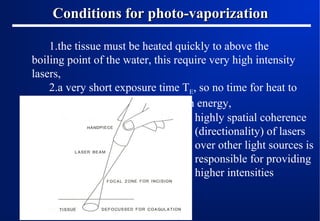 Conditions for photo-vaporization
1.the tissue must be heated quickly to above the
boiling point of the water, this require very high intensity
lasers,
2.a very short exposure time TE, so no time for heat to
flow away while delivering enough energy,
highly spatial coherence
(directionality) of lasers
over other light sources is
responsible for providing
higher intensities

 
