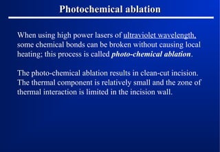 Photochemical ablation
When using high power lasers of ultraviolet wavelength,
some chemical bonds can be broken without causing local
heating; this process is called photo-chemical ablation.
The photo-chemical ablation results in clean-cut incision.
The thermal component is relatively small and the zone of
thermal interaction is limited in the incision wall.

 