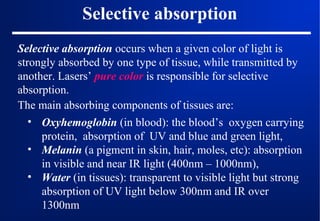 Selective absorption
Selective absorption occurs when a given color of light is
strongly absorbed by one type of tissue, while transmitted by
another. Lasers’ pure color is responsible for selective
absorption.
The main absorbing components of tissues are:
• Oxyhemoglobin (in blood): the blood’s oxygen carrying
protein, absorption of UV and blue and green light,
• Melanin (a pigment in skin, hair, moles, etc): absorption
in visible and near IR light (400nm – 1000nm),
• Water (in tissues): transparent to visible light but strong
absorption of UV light below 300nm and IR over
1300nm

 