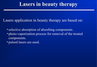 Lasers in beauty therapy
Lasers application in beauty therapy are based on:
• selective absorption of absorbing components.
• photo-vaporization process for removal of the treated
components.
• pulsed lasers are used.

 