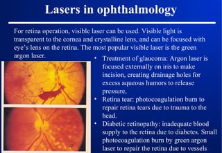 Lasers in ophthalmology
For retina operation, visible laser can be used. Visible light is
transparent to the cornea and crystalline lens, and can be focused with
eye’s lens on the retina. The most popular visible laser is the green
argon laser.
• Treatment of glaucoma: Argon laser is
focused externally on iris to make
incision, creating drainage holes for
excess aqueous humors to release
pressure,
• Retina tear: photocoagulation burn to
repair retina tears due to trauma to the
head.
• Diabetic retinopathy: inadequate blood
supply to the retina due to diabetes. Small
photocoagulation burn by green argon
laser to repair the retina due to vessels

 