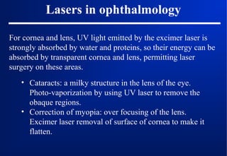 Lasers in ophthalmology
For cornea and lens, UV light emitted by the excimer laser is
strongly absorbed by water and proteins, so their energy can be
absorbed by transparent cornea and lens, permitting laser
surgery on these areas.
• Cataracts: a milky structure in the lens of the eye.
Photo-vaporization by using UV laser to remove the
obaque regions.
• Correction of myopia: over focusing of the lens.
Excimer laser removal of surface of cornea to make it
flatten.

 