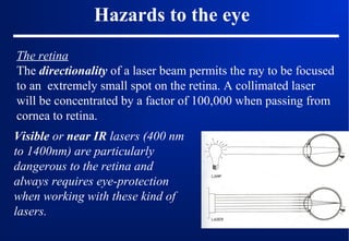 Hazards to the eye
The retina
The directionality of a laser beam permits the ray to be focused
to an extremely small spot on the retina. A collimated laser
will be concentrated by a factor of 100,000 when passing from
cornea to retina.
Visible or near IR lasers (400 nm
to 1400nm) are particularly
dangerous to the retina and
always requires eye-protection
when working with these kind of
lasers.

 