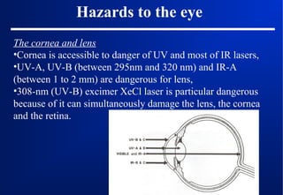 Hazards to the eye
The cornea and lens
•Cornea is accessible to danger of UV and most of IR lasers,
•UV-A, UV-B (between 295nm and 320 nm) and IR-A
(between 1 to 2 mm) are dangerous for lens,
•308-nm (UV-B) excimer XeCl laser is particular dangerous
because of it can simultaneously damage the lens, the cornea
and the retina.

 